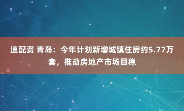 速配资 青岛：今年计划新增城镇住房约5.77万套，推动房地产市场回稳