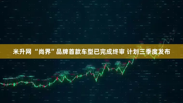 米升网 “尚界”品牌首款车型已完成终审 计划三季度发布