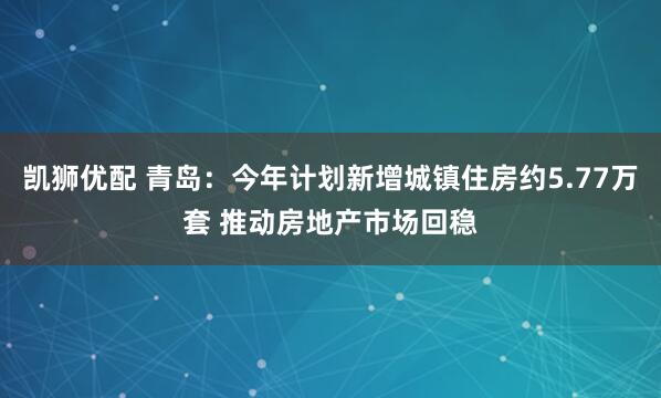 凯狮优配 青岛：今年计划新增城镇住房约5.77万套 推动房地产市场回稳
