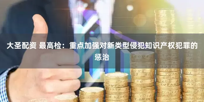 大圣配资 最高检：重点加强对新类型侵犯知识产权犯罪的惩治