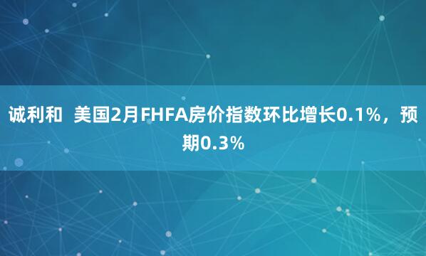 诚利和  美国2月FHFA房价指数环比增长0.1%，预期0.3%