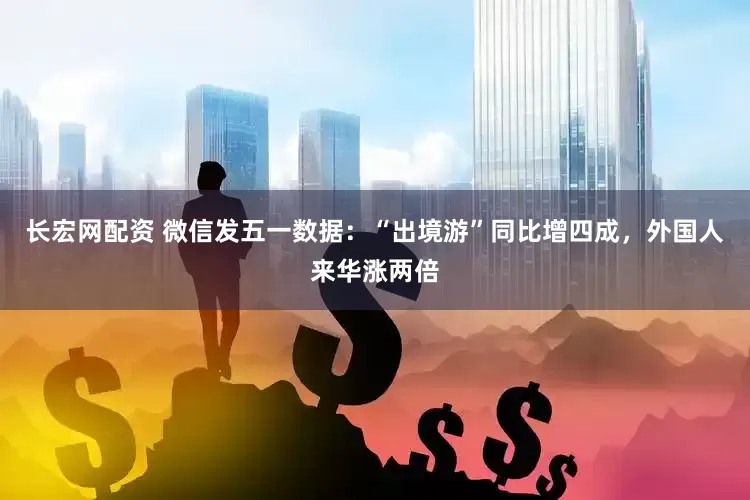 长宏网配资 微信发五一数据：“出境游”同比增四成，外国人来华涨两倍