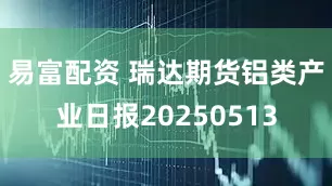 易富配资 瑞达期货铝类产业日报20250513