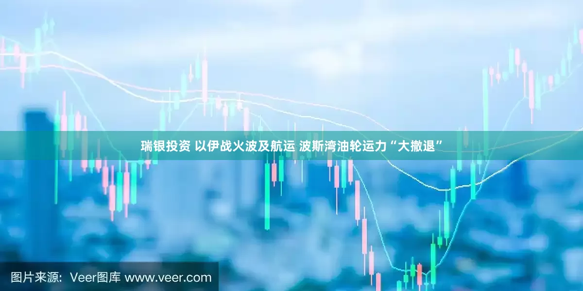 瑞银投资 以伊战火波及航运 波斯湾油轮运力“大撤退”
