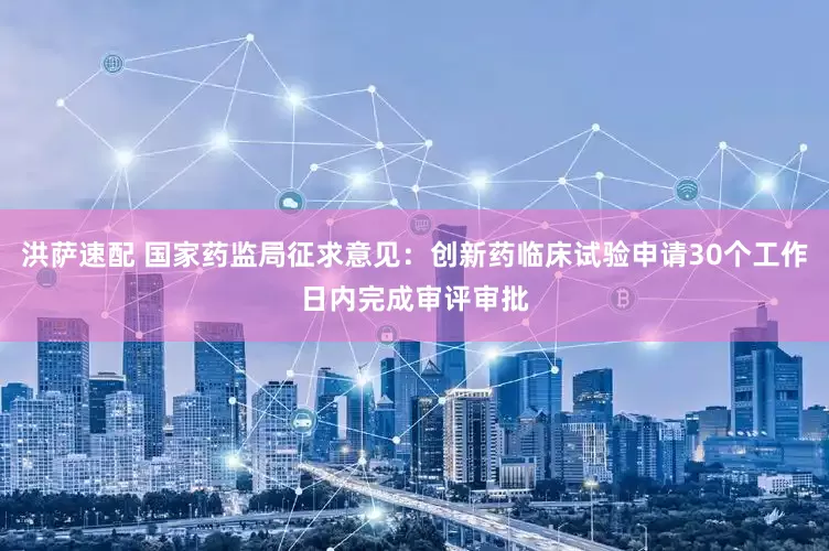 洪萨速配 国家药监局征求意见：创新药临床试验申请30个工作日内完成审评审批