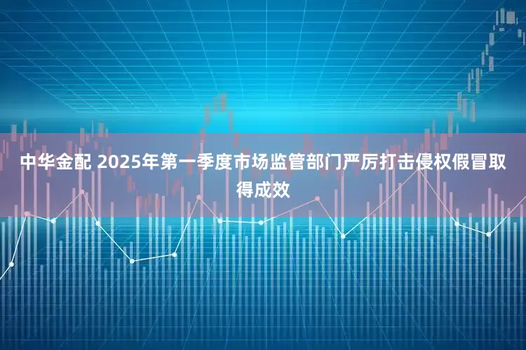 中华金配 2025年第一季度市场监管部门严厉打击侵权假冒取得成效