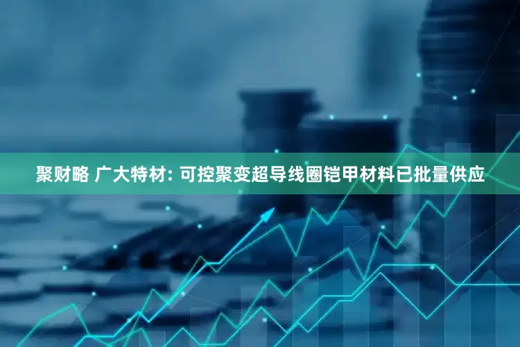 聚财略 广大特材: 可控聚变超导线圈铠甲材料已批量供应