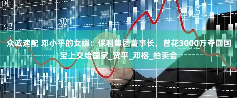 众诚速配 邓小平的女婿：保利集团董事长，曾花3000万夺回国宝上交给国家_贺平_邓榕_拍卖会