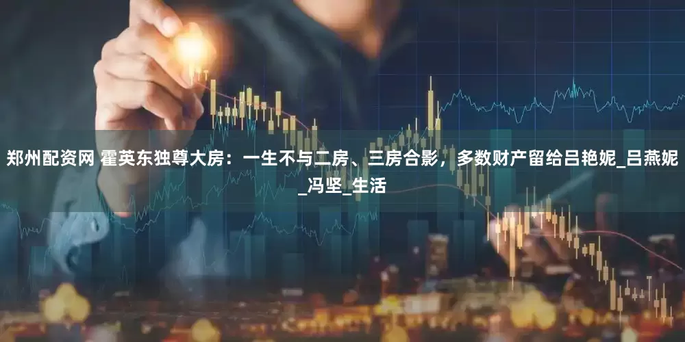 郑州配资网 霍英东独尊大房：一生不与二房、三房合影，多数财产留给吕艳妮_吕燕妮_冯坚_生活