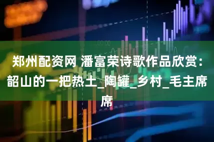 郑州配资网 潘富荣诗歌作品欣赏：韶山的一把热土_陶罐_乡村_毛主席