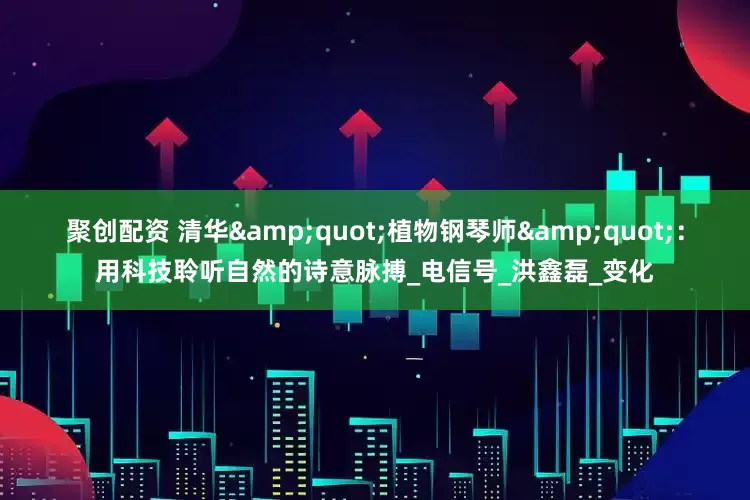 聚创配资 清华&quot;植物钢琴师&quot;：用科技聆听自然的诗意脉搏_电信号_洪鑫磊_变化
