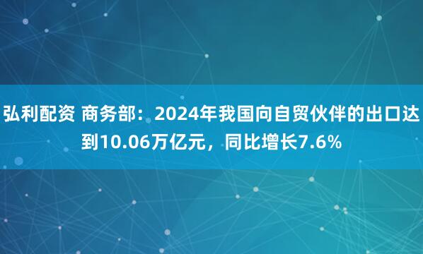 弘利配资 商务部：2024年我国向自贸伙伴的出口达到10.06万亿元，同比增长7.6%