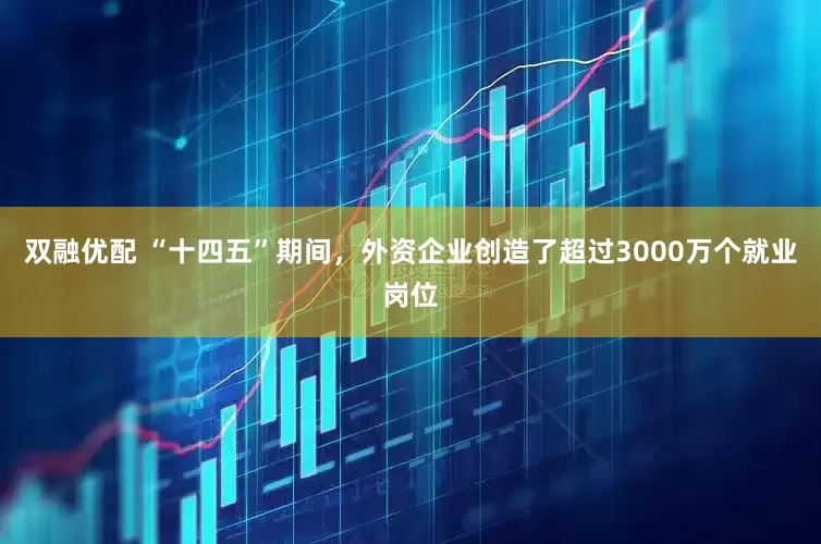 双融优配 “十四五”期间，外资企业创造了超过3000万个就业岗位