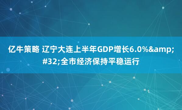 亿牛策略 辽宁大连上半年GDP增长6.0%&#32;全市经济保持平稳运行