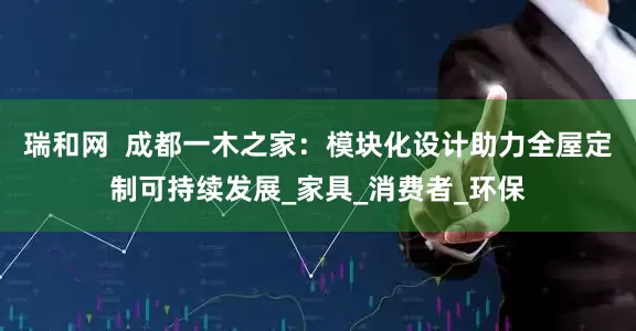 瑞和网  成都一木之家：模块化设计助力全屋定制可持续发展_家具_消费者_环保
