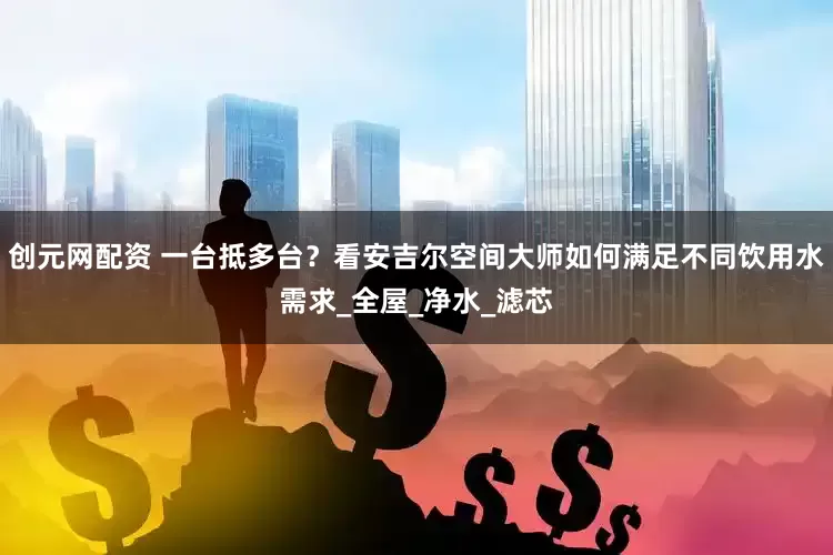 创元网配资 一台抵多台？看安吉尔空间大师如何满足不同饮用水需求_全屋_净水_滤芯