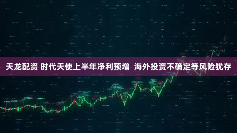 天龙配资 时代天使上半年净利预增  海外投资不确定等风险犹存