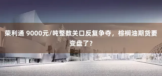 荣利通 9000元/吨整数关口反复争夺，棕榈油期货要变盘了？