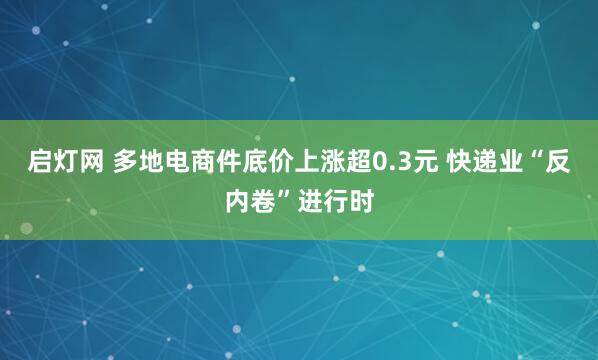 启灯网 多地电商件底价上涨超0.3元 快递业“反内卷”进行时