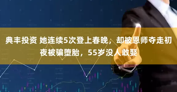 典丰投资 她连续5次登上春晚，却被恩师夺走初夜被骗堕胎，55岁没人敢娶