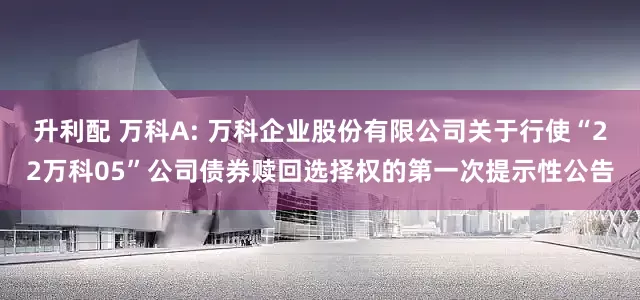 升利配 万科A: 万科企业股份有限公司关于行使“22万科05”公司债券赎回选择权的第一次提示性公告