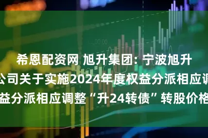 希恩配资网 旭升集团: 宁波旭升集团股份有限公司关于实施2024年度权益分派相应调整“升24转债”转股价格的公告