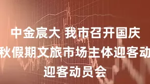 中金宸大 我市召开国庆、中秋假期文旅市场主体迎客动员会