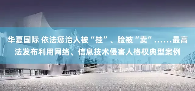 华夏国际 依法惩治人被“挂”、脸被“卖”……最高法发布利用网络、信息技术侵害人格权典型案例