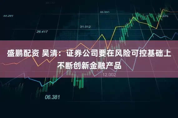 盛鹏配资 吴清:证券公司要在风险可控基础上不断创新金融产品